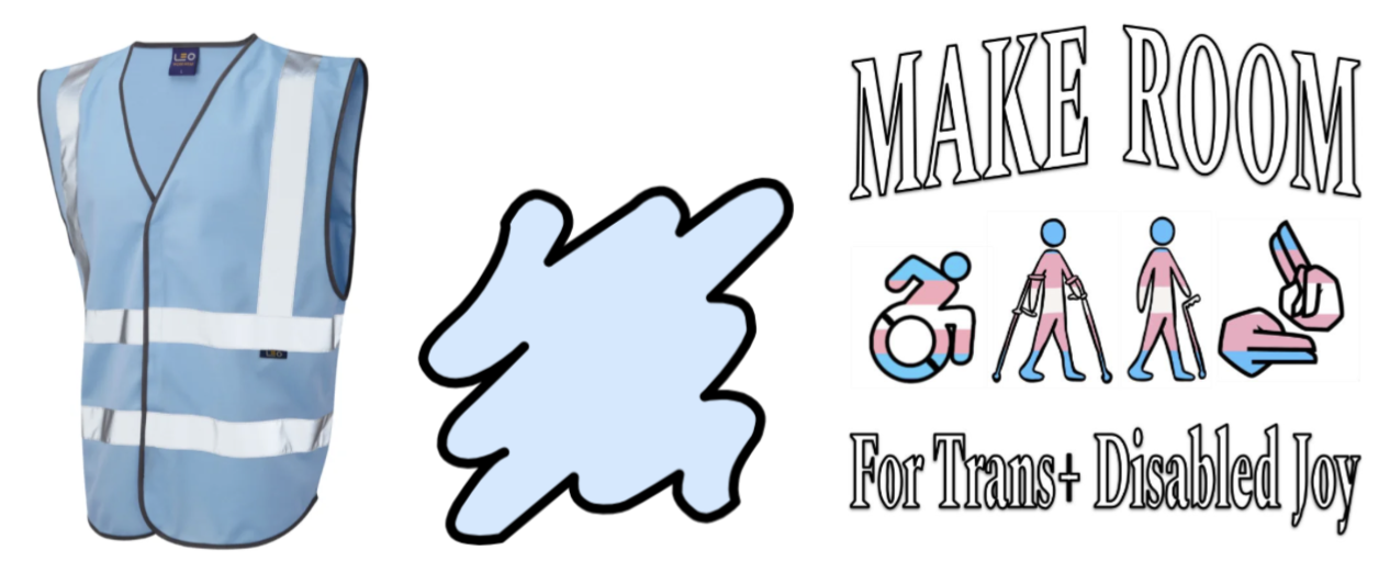 Image Descriptions: Left - A light blue vest. Centre: A graphic of a light blue splodge. Right: A word art image that says ‘Make Room for Trans+ Disabled Joy’, around clip art of a wheelchair icon coloured in the trans flag colours, people walking with mobility aids and a trans coloured BSL symbol.